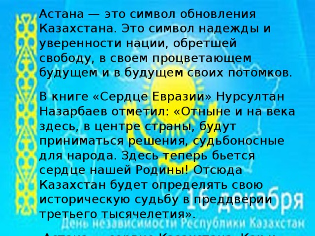 Астана — это символ обновления Казахстана. Это символ надежды и уверенности нации, обретшей свободу, в своем процветающем будущем и в будущем своих потомков. В книге «Сердце Евразии» Нурсултан Назарбаев отметил: «Отныне и на века здесь, в центре страны, будут приниматься решения, судьбоносные для народа. Здесь теперь бьется сердце нашей Родины! Отсюда Казахстан будет определять свою историческую судьбу в преддверии третьего тысячелетия».  Астана — сердце Казахстана. Как и всякое сердце, новая столица сумела вдохнуть жизнь во все регионы Казахстана и поднять национальный дух и самосознание.