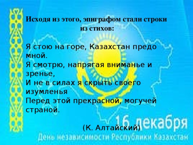 Исходя из этого, эпиграфом стали строки из стихов:  Я стою на горе, Казахстан предо мной. Я смотрю, напрягая вниманье и зренье, И не в силах я скрыть своего изумленья Перед этой прекрасной, могучей страной.  (К. Алтайский)