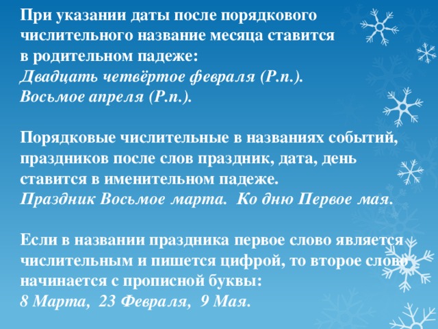 При указании даты после порядкового числительного название месяца ставится в родительном падеже: Двадцать четвёртое февраля (Р.п.). Восьмое апреля (Р.п.).  Порядковые числительные в названиях событий, праздников после слов праздник, дата, день ставится в именительном падеже. Праздник Восьмое марта. Ко дню Первое мая.  Если в названии праздника первое слово является числительным и пишется цифрой, то второе слово начинается с прописной буквы: 8 Марта, 23 Февраля, 9 Мая.