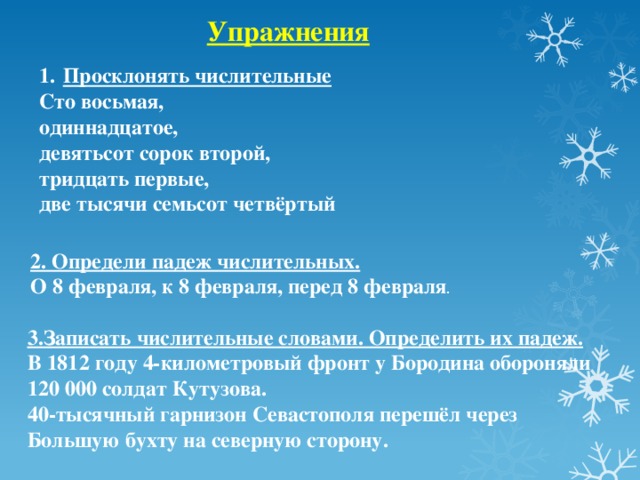 Упражнения Просклонять числительные Сто восьмая, одиннадцатое, девятьсот сорок второй, тридцать первые, две тысячи семьсот четвёртый 2. Определи падеж числительных. О 8 февраля, к 8 февраля, перед 8 февраля . 3.Записать числительные словами. Определить их падеж. В 1812 году 4-километровый фронт у Бородина обороняли 120 000 солдат Кутузова. 40-тысячный гарнизон Севастополя перешёл через Большую бухту на северную сторону.