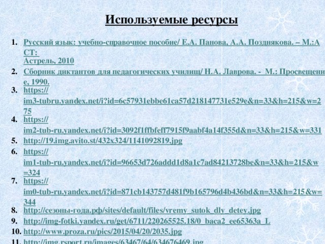 Используемые ресурсы Русский язык: учебно-справочное пособие/ Е.А. Панова, А.А. Позднякова. – М.:АСТ: Астрель , 2010 Сборник диктантов для педагогических училищ/ Н.А. Лаврова. -  М.: Просвещение, 1990. https :// im3-tubru.yandex.net/i?id=6c57931ebbe61ca57d218147731e529e&n=33&h=215&w=275 https:// im2-tub-ru.yandex.net/i?id=3092f1ffbfeff7915f9aabf4a14f355d&n=33&h=215&w=331 http://19.img.avito.st/432x324/1141092819.jpg https:// im1-tub-ru.yandex.net/i?id=96653d726addd1d8a1c7ad84213728be&n=33&h=215&w=324 https :// im0-tub-ru.yandex.net/i?id=871cb143757d481f9b165796d4b436bd&n=33&h=215&w=344 http:// сезоны- года.рф / sites / default / files /vremy_sutok_dly_detey.jpg http:// img-fotki.yandex.ru/get/6711/220265525.18/0_baca2_ee65363a_L http:// www.proza.ru/pics/2015/04/20/2035.jpg http:// img.rsport.ru/images/63467/64/634676469.jpg