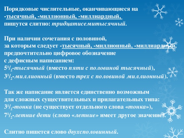 Порядковые числительные, оканчивающиеся на - тысячный, -миллионный, -миллиардный, пишутся слитно: тридцатисемитысячный.  При наличии сочетания с половиной, за которым следует - тысячный, -миллионный, -миллиардный , предпочтительно цифровое обозначение с дефисным написанием: 5 1 / 2 -тысячный (вместо пяти с половиной тысячный ), 3 1 / 2 - миллионный (вместо трех с половиной миллионный ).  Так же написание является единственно возможным для сложных существительных и прилагательных типа: 3 1 / 2 - тонка (не существует отдельного слова « тонка »), 7 1 / 2 - летние дети (слово « летние» имеет другое значение).  Слитно пишется слово двухсполовинный .