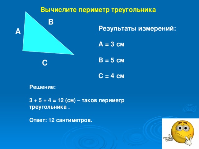 Вычислите периметр треугольника В Результаты измерений:  А = 3 см  В = 5 см  С = 4 см А С Решение:  3 + 5 + 4 = 12 (см) – таков периметр треугольника .  Ответ: 12 сантиметров.