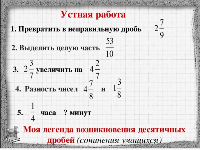 Устная работа 1. Превратить в неправильную дробь 2. Выделить целую часть 3. увеличить на 4. Разность чисел и 5. часа ? минут Моя легенда возникновения десятичных дробей (сочинения учащихся)