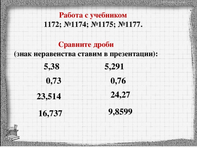 Работа с учебником  1172; №1174; №1175; №1177.   Сравните дроби (знак неравенства ставим в презентации): 5,38 5,291 0,73 0,76 24,27 23,514 9,8599 16,737