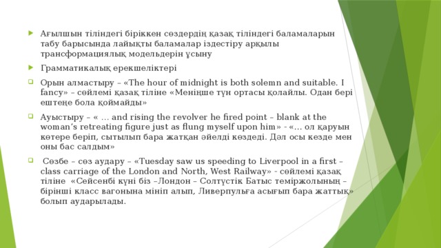 Ағылшын тіліндегі біріккен сөздердің қазақ тіліндегі баламаларын табу барысында лайықты баламалар іздестіру арқылы трансформациялық модельдерін ұсыну Грамматикалық ерекшеліктері Орын алмастыру – «The hour of midnight is both solemn and suitable. I fancy» – сөйлемі қазақ тіліне «Меніңше түн ортасы қолайлы. Одан бері ештеңе бола қоймайды» Ауыстыру – « … and rising the revolver he fired point – blank at the woman’s retreating figure just as flung myself upon him» - «... ол қаруын көтере беріп, сытылып бара жатқан әйелді көздеді. Дәл осы кезде мен оны бас салдым»  Сөзбе – сөз аудару – «Tuesday saw us speeding to Liverpool in a first – class carriage of the London and North, West Railway» - сөйлемі қазақ тіліне «Сейсенбі күні біз –Лондон – Солтүстік Батыс теміржолының – бірінші класс вагонына мініп алып, Ливерпульға асығып бара жаттық» болып аударылады.