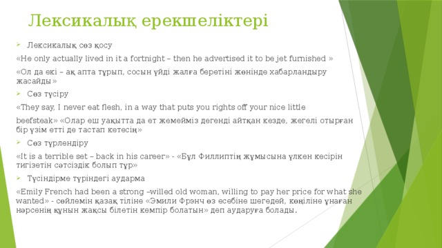 Лексикалық ерекшеліктері Лексикалық сөз қосу «He only actually lived in it a fortnight – then he advertised it to be jet furnished » «Ол да екі – ақ апта тұрып, сосын үйді жалға беретіні жөнінде хабарландыру жасайды» Сөз түсіру «They say, I never eat flesh, in a way that puts you rights off your nice little beefsteak» «Олар еш уақытта да ет жемейміз дегенді айтқан кезде, жегелі отырған бір үзім етті де тастап кетесің» Сөз түрлендіру «It is a terrible set – back in his career» - «Бұл Филлиптің жұмысына үлкен кесірін тигізетін сәтсіздік болып тұр» Түсіндірме түріндегі аударма «Emily French had been a strong –willed old woman, willing to pay her price for what she wanted» - сөйлемін қазақ тіліне «Эмили Фрэнч өз есебіне шегедей, көңіліне ұнаған нәрсенің құнын жақсы білетін кемпір болатын» деп аударуға болады.