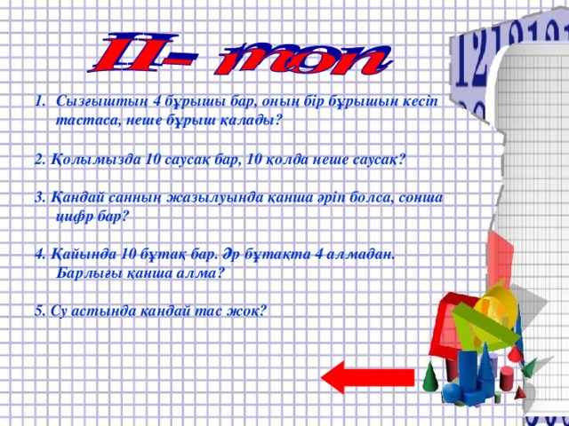 Отбасында 4 қыз және әр қыздың бір–бірден бауыры бар. Отбасында барлығы неше бала?  2. Екі оқушы тоғызқұмалақ 4 сағат ойнайды. Әрқайсысы неше сағат ойнайды?  3. Қосарланып жегілген үш ат бір сағаттың ішінде 8 шақырым жол жүрді. Осы уақыттың ішінде бір ат қанша жол жүрген?  4. Үш түйеқұс ұшып келе жатты. Аңшы олардың бірін атып алды. Олардың қаншасы қалды?  5. Егер торғайлар бұтаққа бір-бірден отырса, бір бұтақ жетпейді. Ал, екі-екіден отырса, бір бұтақ артылып қалады. Неше бұтақ, неше торғай бар?  Сызғыштың 4 бұрышы бар, оның бір бұрышын кесіп тастаса, неше бұрыш қалады?