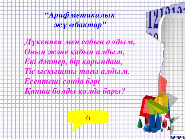 “ Арифметикалық жұмбақтар” Дүкеннен мен сабын алдым, Оның және қабын алдым, Екі дәптер, бір қарындаш, Тіс ысқышты тағы алдым. Есептеші сонда бәрі Қанша болды қолда бары?  6