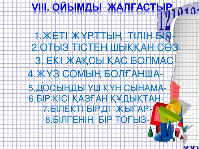 1.ЖЕТІ ЖҰРТТЫҢ ТІЛІН БІЛ-  2.ОТЫЗ ТІСТЕН ШЫҚҚАН СӨЗ- 3. ЕКІ ЖАҚСЫ ҚАС БОЛМАС- 4.ЖҮЗ СОМЫҢ БОЛҒАНША- 5.ДОСЫҢДЫ ҮШ КҮН СЫНАМА- 6.БІР КІСІ ҚАЗҒАН ҚҰДЫҚТАН- 7.БІЛЕКТІ БІРДІ ЖЫҒАР- 8.БІЛГЕНІҢ БІР ТОҒЫЗ-