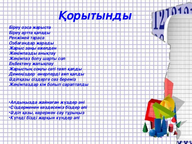 Қорытынды Біреу озса жарыста Біреу артта қалады Ренжімей тараса Озбағандар жарады Жарыс заңы ежелден Жеңімпазды анықтау Жеңімпаз болу шарты сол Еңбектену жалықпау Жарыстың соңғы сәті таяп қалды Демеңіздер өнерлерді аяп қалды Әділқазы сіздерге сөз береміз Жеңімпаздар кім болып сарапталды