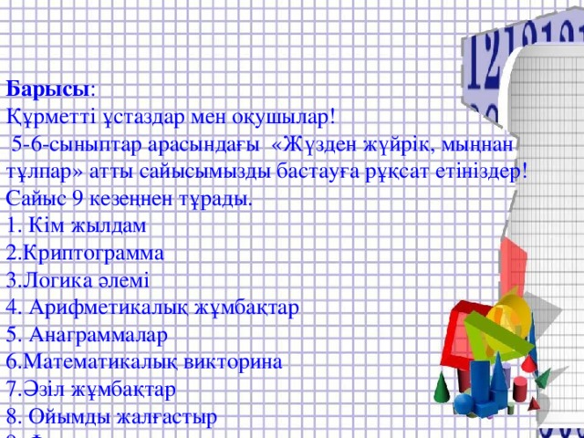 Барысы :  Құрметті ұстаздар мен оқушылар!  5-6-сыныптар арасындағы «Жүзден жүйрік, мыңнан тұлпар» атты сайысымызды бастауға рұқсат етініздер!  Сайыс 9 кезеңнен тұрады.  1. Кім жылдам  2.Криптограмма  3.Логика әлемі  4. Арифметикалық жұмбақтар  5. Анаграммалар  6.Математикалық викторина  7.Әзіл жұмбақтар  8. Ойымды жалғастыр  9. Фигуралардың сырлары