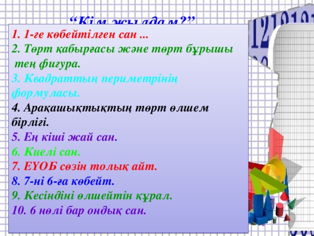 “ Кім жылдам?” 1. 1-ге көбейтілген сан ...  2. Төрт қабырғасы және төрт бұрышы  тең фигура. 3. Квадраттың периметрінің формуласы. 4. Арақашықтықтың төрт өлшем бірлігі. 5. Ең кіші жай сан. 6. Киелі сан. 7. ЕҮОБ сөзін толық айт. 8. 7-ні 6-ға көбейт. 9. Кесіндіні өлшейтін құрал. 10. 6 нөлі бар ондық сан.