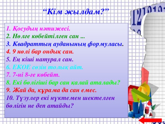 “ Кім жылдам?” 1. Қосудың нәтижесі. 2. Нөлге көбейтілген сан ... 3. Квадраттың ауданының формуласы . 4. 9 нөлі бар ондық сан. 5. Ең кіші натурал сан. 6. ЕКОЕ сөзін толық айт. 7. 7-ні 8-ге көбейт. 8. Екі бөлігіші бар сан қалай аталады? 9. Жай да, құрама да сан емес. 10. Түзулер екі нүктемен шектелген бөлігін не деп атайды?