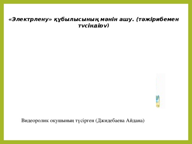 «Электрлену» құбылысының мәнін ашу. (тәжірибемен түсіндіру)  Видеоролик оқушының түсірген (Джидебаева Айдана)