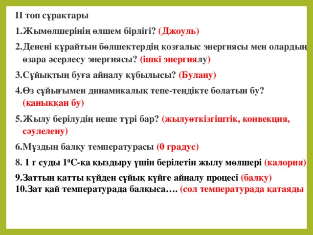 ІІ топ сұрақтары Жымөлшерінің өлшем бірлігі? (Джоуль) Денені құрайтын бөлшектердің қозғалыс энергиясы мен олардың өзара әсерлесу энергиясы? (ішкі энергия лу ) Сұйықтың буға айналу құбылысы? (Булану) Өз сұйығымен динамикалық тепе-теңдікте болатын бу? (қаныққан бу) Жылу берілудің неше түрі бар? (жылуөткізгіштік, конвекция, сәулелену) Мұздың балқу температурасы (0 градус) 8. 1 г суды 1 0 C-қа қыздыру үшін берілетін жылу мөлшері (калория) 9.Заттың қатты күйден сұйық күйге айналу процесі (балқу) 10.Зат қай температурада балқыса…. (сол температурада қатаяды