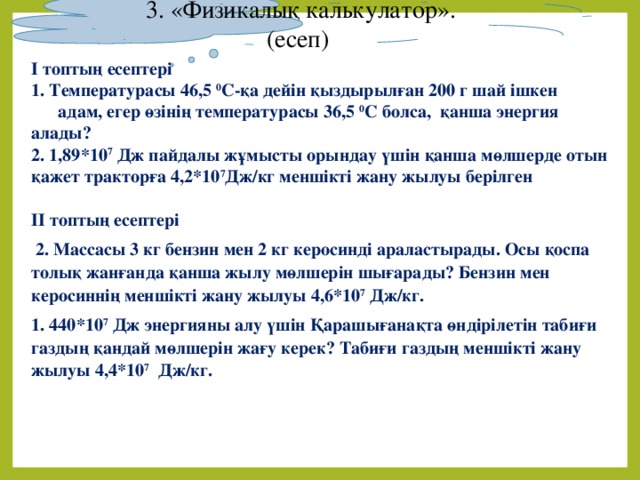 3. «Физикалық калькулатор». (есеп) І топтың есептері 1. Температурасы 46,5 0 С-қа дейін қыздырылған 200 г шай ішкен  адам, егер өзінің температурасы 36,5 0 С болса, қанша энергия алады? 2. 1,89*10 7 Дж пайдалы жұмысты орындау үшін қанша мөлшерде отын қажет тракторға 4,2*10 7 Дж/кг меншікті жану жылуы берілген ІІ топтың есептері  2. Массасы 3 кг бензин мен 2 кг керосинді араластырады. Осы қоспа толық жанғанда қанша жылу мөлшерін шығарады? Бензин мен керосиннің меншікті жану жылуы 4,6*10 7 Дж/кг. 1. 440*10 7 Дж энергияны алу үшін Қарашығанақта өндірілетін табиғи газдың қандай мөлшерін жағу керек? Табиғи газдың меншікті жану жылуы 4,4*10 7 Дж/кг.