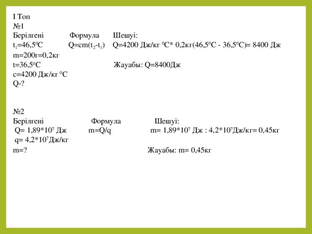 I Топ № 1 Берілгені Формула Шешуі: t 1 =46,5 0 С Q=cm(t 2 -t 1 ) Q=4200 Дж/кг 0 С* 0,2кг(46,5 0 С - 36,5 0 С)= 8400 Дж m=200г=0,2кг t=36,5 0 С Жауабы: Q=8400Дж c=4200 Дж/кг 0 С Q-? № 2 Берілгені Формула Шешуі:  Q= 1,89*10 7 Дж m=Q/q m= 1,89*10 7 Дж : 4,2*10 7 Дж/кг= 0,45кг  q= 4,2*10 7 Дж/кг   m=? Жауабы: m= 0,45кг  