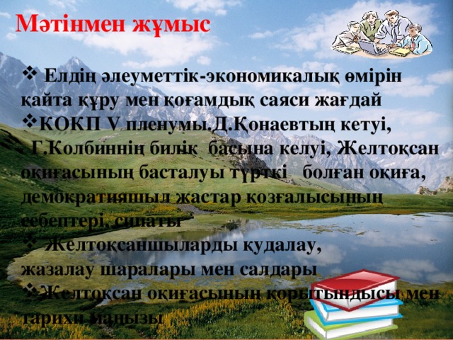 Мәтінмен жұмыс   Елдің әлеуметтік-экономикалық өмірін қайта құру мен қоғамдық саяси жағдай КОКП V пленумы.Д.Қонаевтың кетуі,     Г.Колбиннің билік  басына келуі, Желтоқсан оқиғасының басталуы түрткі болған оқиға, демократияшыл жастар қозғалысының себептері, сипаты  Желтоқсаншыларды қудалау, жазалау шаралары мен салдары Желтоқсан оқиғасының қорытындысы мен тарихи маңызы