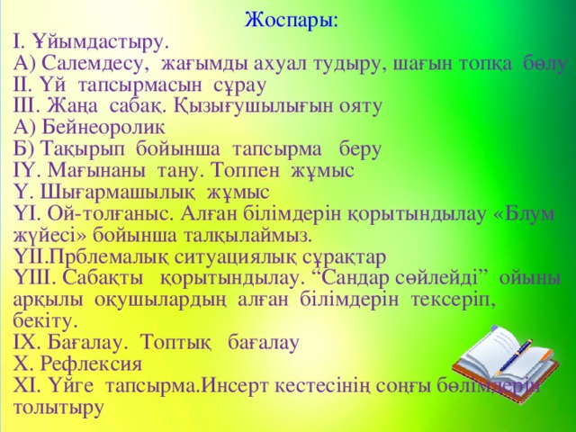 Жоспары: І. Ұйымдастыру. А) Салемдесу, жағымды ахуал тудыру, шағын топқа бөлу ІІ. Үй тапсырмасын сұрау ІІІ. Жаңа сабақ. Қызығушылығын ояту А) Бейнеоролик Б) Тақырып бойынша тапсырма беру ІҮ. Мағынаны тану. Топпен жұмыс Ү. Шығармашылық жұмыс ҮІ. Ой-толғаныс. Алған білімдерін қорытындылау «Блум жүйесі» бойынша талқылаймыз. ҮІІ.Прблемалық ситуациялық сұрақтар ҮІІІ. Сабақты қорытындылау. “Сандар сөйлейді” ойыны арқылы оқушылардың алған білімдерін тексеріп, бекіту. ІХ. Бағалау. Топтық бағалау Х. Рефлексия ХІ. Үйге тапсырма.Инсерт кестесінің соңғы бөлімдерін толытыру