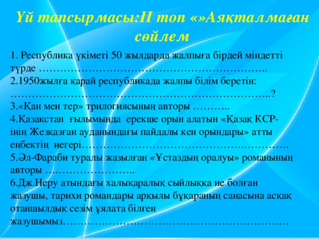 Үй тапсырмасы:ІІ топ «»Аяқталмаған сөйлем 1. Республика үкіметі 50 жылдарда жалпыға бірдей міндетті түрде ……………………………………………………….. 2.1950жылға қарай республикада жалпы білім беретін: ………………………………………………………………..? 3.«Қан мен тер» трилогиясының авторы ……….. 4.Қазақстан ғылымында ерекше орын алатын «Қазақ КСР-інің Жезқазған ауданындағы пайдалы кен орындары» атты еңбектің иегері……………………………………….…………. 5.Әл-Фараби туралы жазылған «Ұстаздың оралуы» романының авторы …………………….. 6.Дж.Неру атындағы халықаралық сыйлыққа ие болған жазушы, тарихи романдары арқылы бұқараның санасына асқақ отаншылдық сезім ұялата білген жазушымыз……………………………………………………….