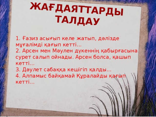 Жағдаяттарды талдау 1. Ғазиз асығып келе жатып, дәлізде мұғалімді қағып кетті...  2. Арсен мен Мәулен дүкеннің қабырғасына сурет салып ойнады. Арсен болса, қашып кетті...  3. Дәулет сабаққа кешігіп қалды...  4. Алпамыс байқамай Құралайды қағып кетті...