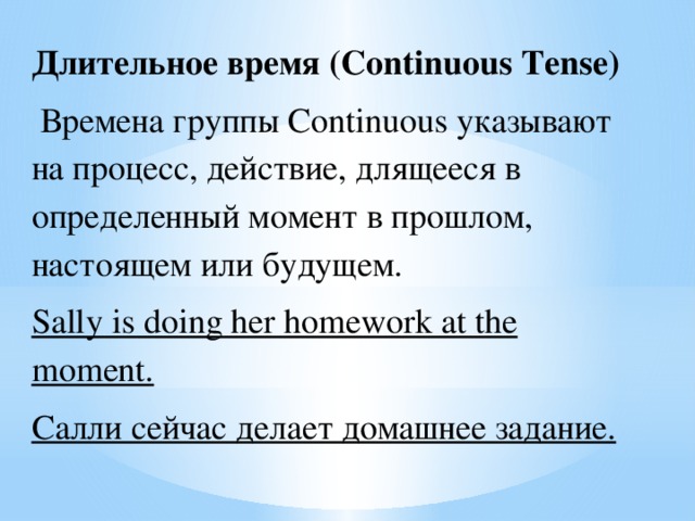 Длительное время (Continuous Tense)  Времена группы Continuous указывают на процесс, действие, длящееся в определенный момент в прошлом, настоящем или будущем. Sally is doing her homework at the moment. Салли сейчас делает домашнее задание.  
