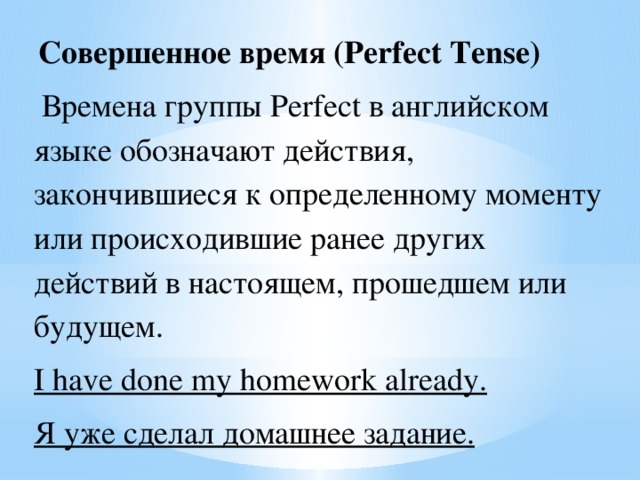 Совершенное время (Perfect Tense)  Времена группы Perfect в английском языке обозначают действия, закончившиеся к определенному моменту или происходившие ранее других действий в настоящем, прошедшем или будущем. I have done my homework already. Я уже сделал домашнее задание.