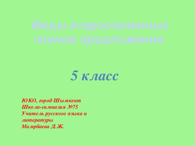 Виды второстепенных членов предложения 5 класс ЮКО, город Шымкент Школа-гимназия №75 Учитель русского языка и литературы Мамрбаева Д.Ж.