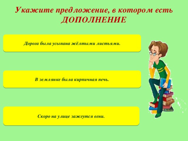 Укажите предложение, в котором есть ДОПОЛНЕНИЕ Дорога была усыпана жёлтыми листьями. В землянке была кирпичная печь. Скоро на улице зажгутся огни.