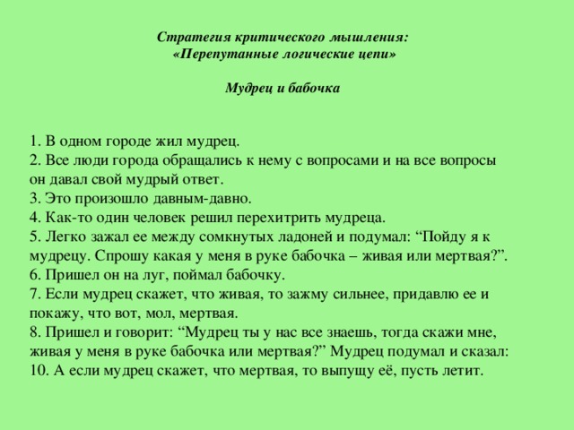 Стратегия критического мышления: «Перепутанные логические цепи»   Мудрец и бабочка       1. В одном городе жил мудрец. 2. Все люди города обращались к нему с вопросами и на все вопросы он давал свой мудрый ответ. 3. Это произошло давным-давно. 4. Как-то один человек решил перехитрить мудреца. 5. Легко зажал ее между сомкнутых ладоней и подумал: “Пойду я к мудрецу. Спрошу какая у меня в руке бабочка – живая или мертвая?”. 6. Пришел он на луг, поймал бабочку. 7. Если мудрец скажет, что живая, то зажму сильнее, придавлю ее и покажу, что вот, мол, мертвая. 8. Пришел и говорит: “Мудрец ты у нас все знаешь, тогда скажи мне, живая у меня в руке бабочка или мертвая?” Мудрец подумал и сказал: 10. А если мудрец скажет, что мертвая, то выпущу еë, пусть летит.