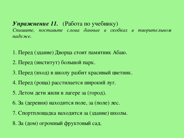 Упражнение 11. (Работа по учебнику) Спишите, поставьте слова данные в скобках в творительном падеже.  1. Перед (здание) Дворца стоит памятник Абаю. 2. Перед (институт) большой парк. 3. Перед (вход) в школу разбит красивый цветник. 4. Перед (роща) расстилается широкий луг. 5. Летом дети жили в лагере за (город). 6. За (деревня) находится поле, за (поле) лес. 7. Спортплощадка находится за (здание) школы. 8. За (дом) огромный фруктовый сад.  