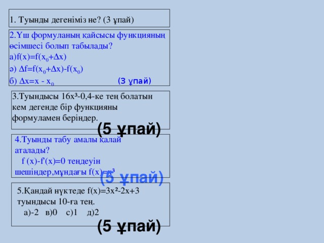1. Туынды дегеніміз не? (3 ұпай) 2.Үш формуланың қайсысы функцияның өсімшесі болып табылады? а)f(x)=f(x 0 +∆x) ә) ∆f=f(x 0 +∆x)-f(x 0 ) б) ∆x=х - x 0 (3 ұпай) 3.Туындысы 16х³-0,4-ке тең болатын кем дегенде бір функцияны формуламен беріңдер. (5 ұпай) 4.Туынды табу амалы қалай аталады?  f (x)-f'(x)=0 теңдеуін шешіңдер,мұндағы f(x)=x³ (5 ұпай) 5.Қандай нүктеде f(x)=3x²-2x+3 туындысы 10-ға тең.  а)-2 в)0 с)1 д)2 (5 ұпай)