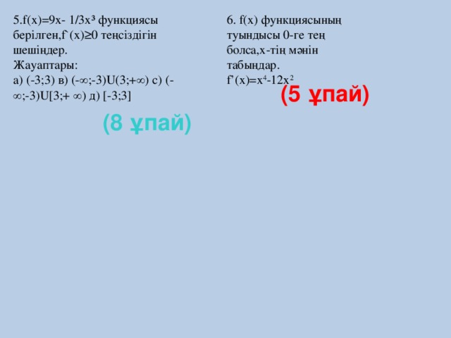 5.f(x)=9x- 1/3x³ функциясы берілген,f`(x)≥0 теңсіздігін шешіңдер.  Жауаптары:  а) (-3;3) в) (-∞;-3)U(3;+∞) с) (-∞;-3)U[3;+ ∞) д) [-3;3] 6. f(x) функциясының туындысы 0-ге тең болса,х-тің мәнін табыңдар.  f’(x)=x 4 -12x 2   (5 ұпай) (8 ұпай)