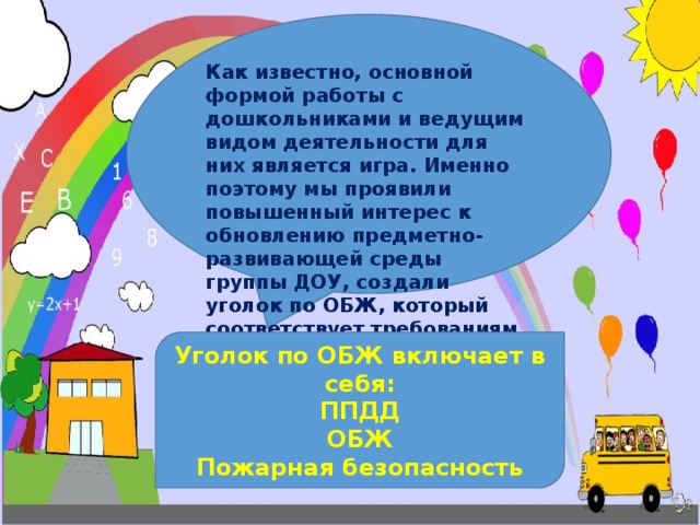 Как известно, основной формой работы с дошкольниками и ведущим видом деятельности для них является игра. Именно поэтому мы проявили повышенный интерес к обновлению предметно-развивающей среды группы ДОУ, создали уголок по ОБЖ, который соответствует требованиям ФГОС. Уголок по ОБЖ включает в себя: ППДД ОБЖ Пожарная безопасность