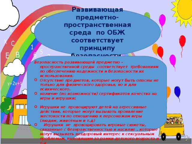 Развивающая предметно-пространственная среда по ОБЖ соответствует принципу безопасности. Безопасность развивающей предметно – пространственной среды соответствует требованиям по обеспечению надежности и безопасности их использования. Отсутствие предметов, которые могут быть опасны не только для физического здоровья, но и для психического. наличие (по возможности) сертификатов качества на игры и игрушки;