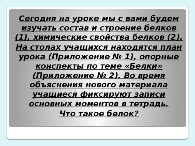 Сегодня на уроке мы с вами будем изучать состав и строение белков (1), химические свойства белков (2). На столах учащихся находятся план урока (Приложение № 1), опорные конспекты по теме «Белки» (Приложение № 2). Во время объяснения нового материала учащиеся фиксируют записи основных моментов в тетрадь. Что такое белок?