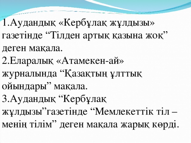 1.Аудандық «Кербұлақ жұлдызы» газетінде “Тілден артық қазына жоқ” деген мақала. 2.Еларалық «Атамекен-ай» журналында “Қазақтың ұлттық ойындары” мақала. 3.Аудандық “Кербұлақ жұлдызы”газетінде “Мемлекеттік тіл – менің тілім” деген мақала жарық көрді.