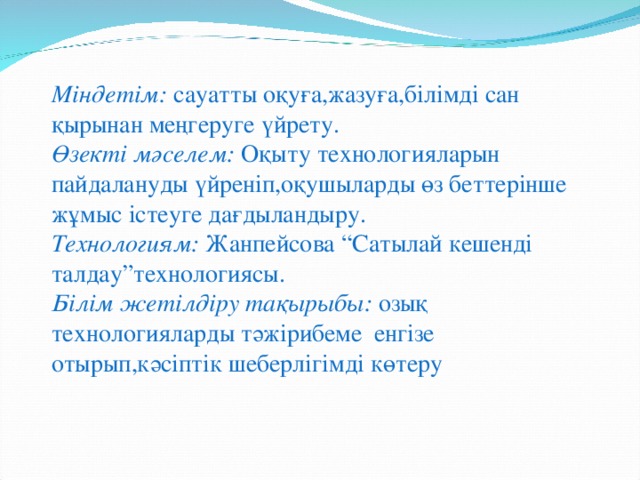 Міндетім: сауатты оқуға,жазуға,білімді сан қырынан меңгеруге үйрету. Өзекті мәселем: Оқыту технологияларын пайдалануды үйреніп,оқушыларды өз беттерінше жұмыс істеуге дағдыландыру. Технологиям: Жанпейсова “Сатылай кешенді талдау”технологиясы. Білім жетілдіру тақырыбы: озық технологияларды тәжірибеме енгізе отырып,кәсіптік шеберлігімді көтеру