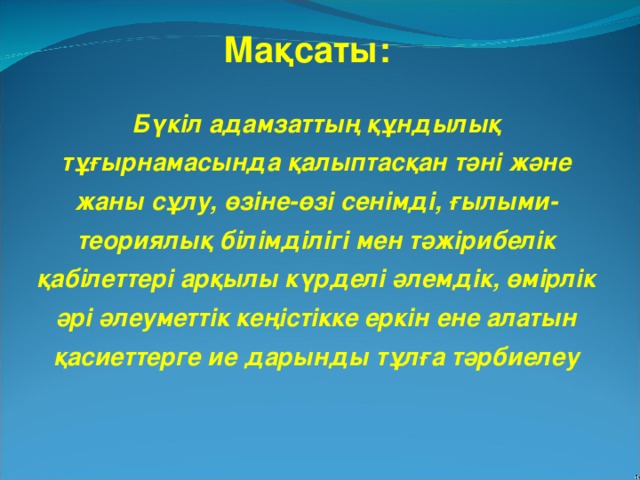 Мақсаты: Бүкіл адамзаттың құндылық тұғырнамасында қалыптасқан тәні және жаны сұлу, өзіне-өзі сенімді, ғылыми-теориялық білімділігі мен тәжірибелік қабілеттері арқылы күрделі әлемдік, өмірлік әрі әлеуметтік кеңістікке еркін ене алатын қасиеттерге  ие дарынды тұлға тәрбиелеу