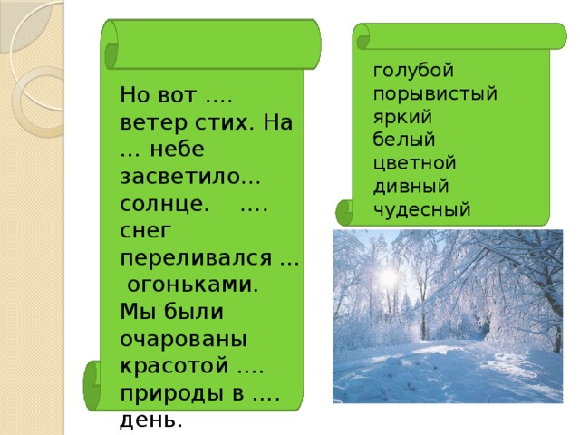 голубой порывистый яркий белый цветной дивный чудесный Но вот …. ветер стих. На … небе засветило… солнце. …. снег переливался ... огоньками. Мы были очарованы красотой …. природы в …. день.