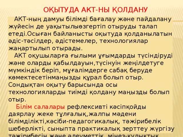 Оқытуда АКТ-ны қолдану  АКТ-ның дамуы білімді бағалау және пайдалану жүйесін де уақытылыөзгертіп отыруды талап етеді.Осыған байланысты оқытуда қолданылатын әдіс-тәсілдер, әдістемелер, технологиялар жаңартылып отырады.  АКТ оқушыларға ғылыми ұғымдарды түсіндіруді және оларды қабылдауын,түсінуін жеңілдетуге мүмкіндік беріп, мұғалімдерге сабақ беруде көмектесетінмаңызды құрал болып отыр. Сондықтан оқыту барысында осы технологияларды тиімді қолдану маңызды болып отыр.  Білім салалары рефлексивті кәсіпқойды даярлау жеке тұлғалық,жалпы мәдени білімділікті,кәсіби-педагогикалық, тәжірибелік шеберлікті, сыныпта практикалық зерттеу жүргізу тәжірибесін және әлеуметтік, мінез-құлықтық ғылымдар саласындағы зерттеулерді білуді қажет етеді. Мұғалім даярлығының сапасы теориялық және тәжірибелік білімдердің бірлігін қажет етеді.