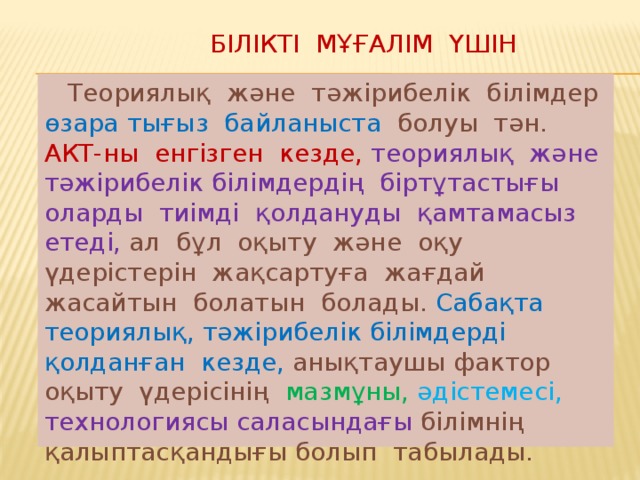 Білікті мұғалім үшін  Теориялық және тәжірибелік білімдер өзара  тығыз байланыста болуы тән. АКТ-ны енгізген кезде, теориялық және тәжірибелік  білімдердің біртұтастығы оларды тиімді қолдануды қамтамасыз етеді, ал бұл оқыту және оқу үдерістерін жақсартуға жағдай жасайтын болатын болады. Сабақта теориялық, тәжірибелік білімдерді қолданған кезде, анықтаушы фактор оқыту үдерісінің мазмұны, әдістемесі, технологиясы саласындағы білімнің қалыптасқандығы болып табылады.