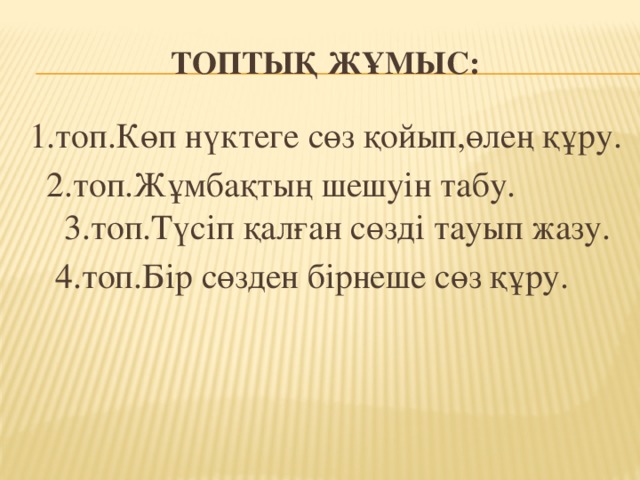 Топтық жұмыс: 1.топ.Көп нүктеге сөз қойып,өлең құру.  2.топ.Жұмбақтың шешуін табу. 3.топ.Түсіп қалған сөзді тауып жазу. 4.топ.Бір сөзден бірнеше сөз құру.