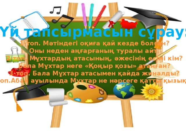 Үй тапсырмасын сұрау: 1-топ. Мәтіндегі оқиға қай кезде болған? Оны неден аңғарғаның туралы айт. 2-топ. Мұхтардың атасының, әжесінің есімі кім? Бала Мұхтар неге «Қоңыр қозы» атанған? 3-топ. Бала Мұхтар атасымен қайда жиналды? 4-топ.Абай ауылында Мұхтар не нәрсеге қатты қызықты?