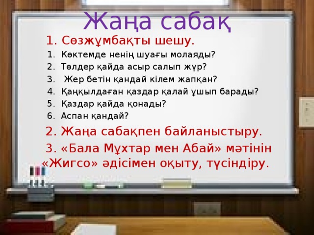 Жаңа сабақ  1. Сөзжұмбақты шешу.  1. Көктемде ненің шуағы молаяды?  2. Төлдер қайда асыр салып жүр?  3. Жер бетін қандай кілем жапқан?  4. Қаңқылдаған қаздар қалай ұшып барады?  5. Қаздар қайда қонады?  6. Аспан қандай?  2. Жаңа сабақпен байланыстыру.  3. «Бала Мұхтар мен Абай» мәтінін «Жигсо» әдісімен оқыту, түсіндіру.