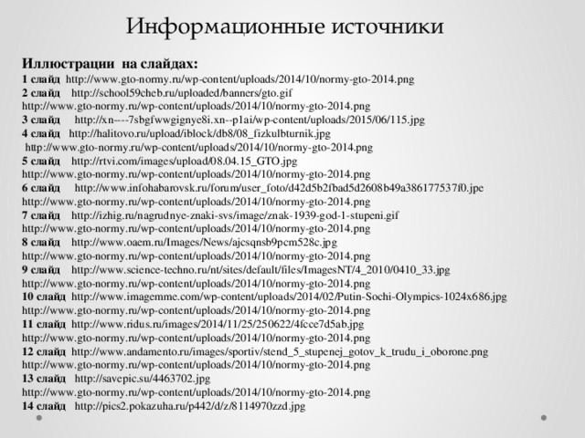 Информационные источники Иллюстрации на слайдах: 1 слайд http://www.gto-normy.ru/wp-content/uploads/2014/10/normy-gto-2014.png 2 слайд http://school59cheb.ru/uploaded/banners/gto.gif http://www.gto-normy.ru/wp-content/uploads/2014/10/normy-gto-2014.png 3 слайд http://xn----7sbgfwwgignye8i.xn--p1ai/wp-content/uploads/2015/06/115.jpg 4 слайд http://halitovo.ru/upload/iblock/db8/08_fizkulbturnik.jpg  http://www.gto-normy.ru/wp-content/uploads/2014/10/normy-gto-2014.png 5 слайд http://rtvi.com/images/upload/08.04.15_GTO.jpg http://www.gto-normy.ru/wp-content/uploads/2014/10/normy-gto-2014.png 6 слайд http://www.infohabarovsk.ru/forum/user_foto/d42d5b2fbad5d2608b49a386177537f0.jpe http://www.gto-normy.ru/wp-content/uploads/2014/10/normy-gto-2014.png 7 слайд http://izhig.ru/nagrudnye-znaki-svs/image/znak-1939-god-1-stupeni.gif http://www.gto-normy.ru/wp-content/uploads/2014/10/normy-gto-2014.png 8 слайд http://www.oaem.ru/Images/News/ajcsqnsb9pcm528c.jpg http://www.gto-normy.ru/wp-content/uploads/2014/10/normy-gto-2014.png 9 слайд http://www.science-techno.ru/nt/sites/default/files/ImagesNT/4_2010/0410_33.jpg http://www.gto-normy.ru/wp-content/uploads/2014/10/normy-gto-2014.png 10 слайд http://www.imagemme.com/wp-content/uploads/2014/02/Putin-Sochi-Olympics-1024x686.jpg http://www.gto-normy.ru/wp-content/uploads/2014/10/normy-gto-2014.png 11 слайд http://www.ridus.ru/images/2014/11/25/250622/4fcce7d5ab.jpg http://www.gto-normy.ru/wp-content/uploads/2014/10/normy-gto-2014.png 12 слайд http://www.andamento.ru/images/sportiv/stend_5_stupenej_gotov_k_trudu_i_oborone.png http://www.gto-normy.ru/wp-content/uploads/2014/10/normy-gto-2014.png 13 слайд http://savepic.su/4463702.jpg http://www.gto-normy.ru/wp-content/uploads/2014/10/normy-gto-2014.png 14 слайд http://pics2.pokazuha.ru/p442/d/z/8114970zzd.jpg