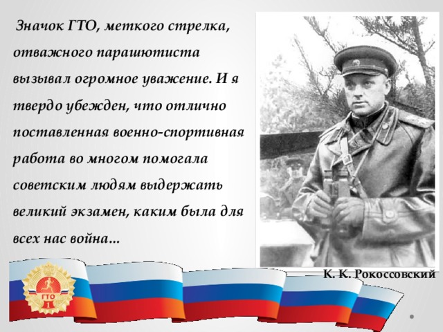 Значок ГТО, меткого стрелка, отважного парашютиста вызывал огромное уважение. И я твердо убежден, что отлично поставленная военно-спортивная работа во многом помогала советским людям выдержать великий экзамен, каким была для всех нас война... К. К. Рокоссовский