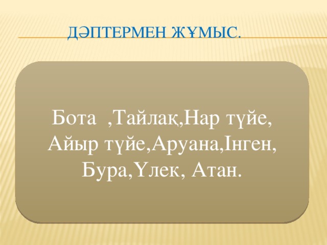 Дәптермен жұмыс. Бота ,Тайлақ,Нар түйе,  Айыр түйе,Аруана,Інген,  Бура,Үлек, Атан.