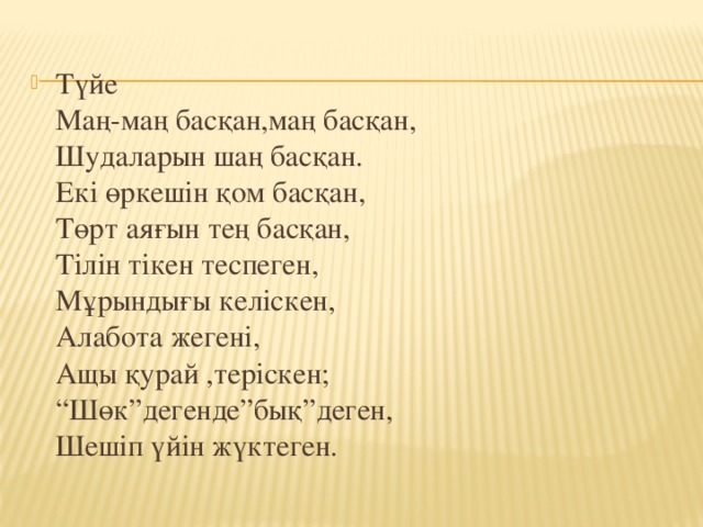 Түйе  Маң-маң басқан,маң басқан,  Шудаларын шаң басқан.  Екі өркешін қом басқан,  Төрт аяғын тең басқан,  Тілін тікен теспеген,  Мұрындығы келіскен,  Алабота жегені,  Ащы қурай ,теріскен;  “Шөк”дегенде”бық”деген,  Шешіп үйін жүктеген.